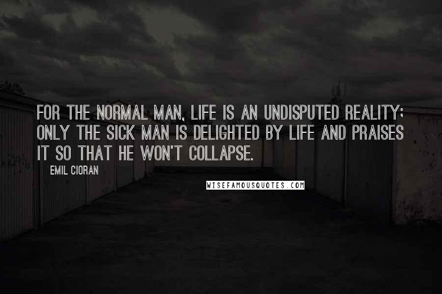 Emil Cioran Quotes: For the normal man, life is an undisputed reality; only the sick man is delighted by life and praises it so that he won't collapse.