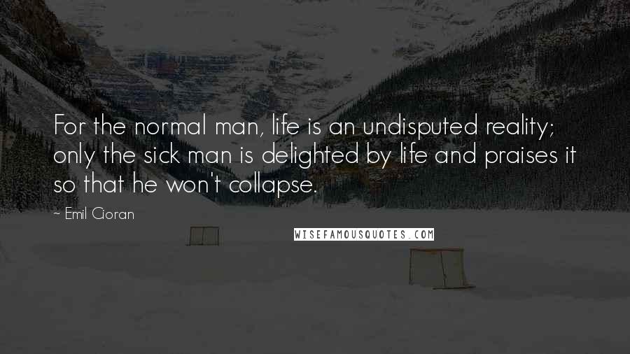 Emil Cioran Quotes: For the normal man, life is an undisputed reality; only the sick man is delighted by life and praises it so that he won't collapse.