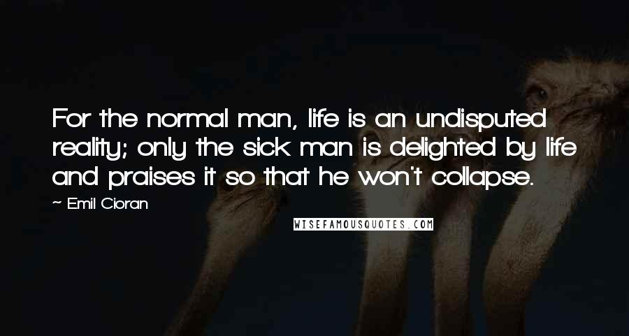 Emil Cioran Quotes: For the normal man, life is an undisputed reality; only the sick man is delighted by life and praises it so that he won't collapse.