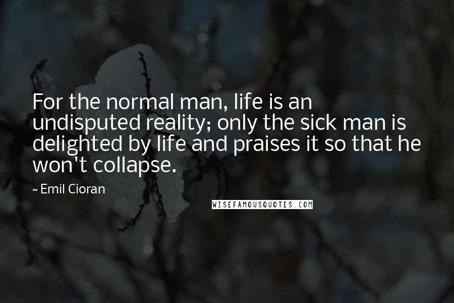 Emil Cioran Quotes: For the normal man, life is an undisputed reality; only the sick man is delighted by life and praises it so that he won't collapse.