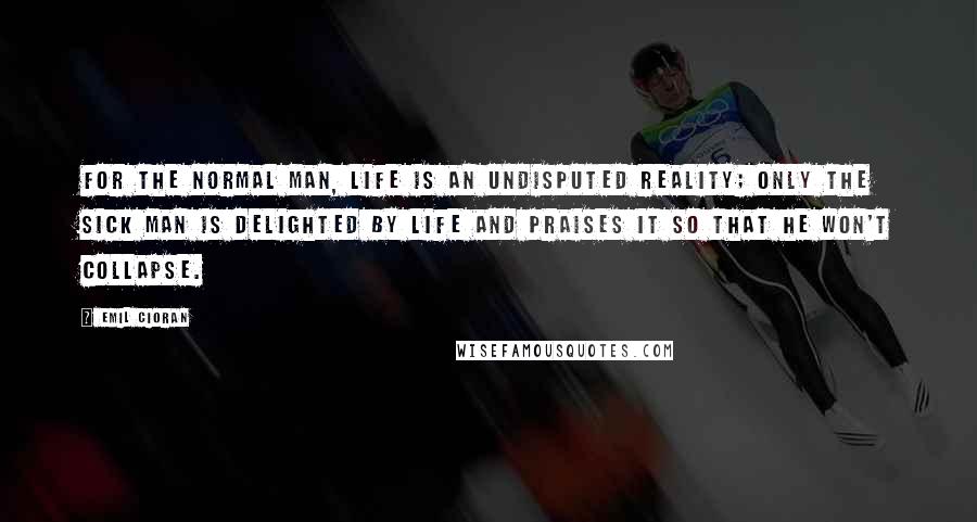 Emil Cioran Quotes: For the normal man, life is an undisputed reality; only the sick man is delighted by life and praises it so that he won't collapse.