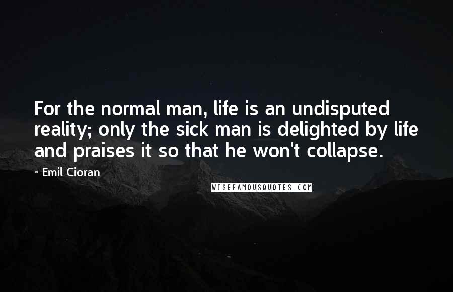 Emil Cioran Quotes: For the normal man, life is an undisputed reality; only the sick man is delighted by life and praises it so that he won't collapse.