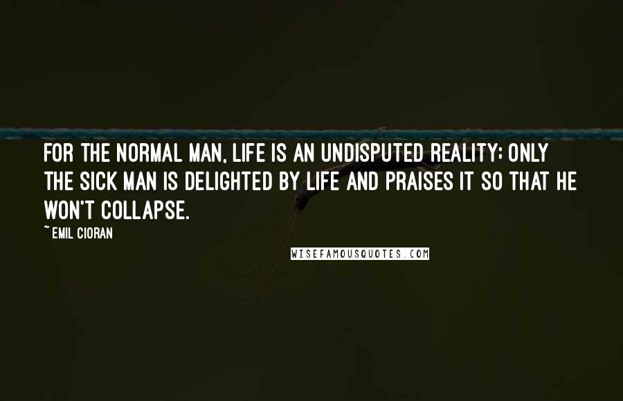 Emil Cioran Quotes: For the normal man, life is an undisputed reality; only the sick man is delighted by life and praises it so that he won't collapse.