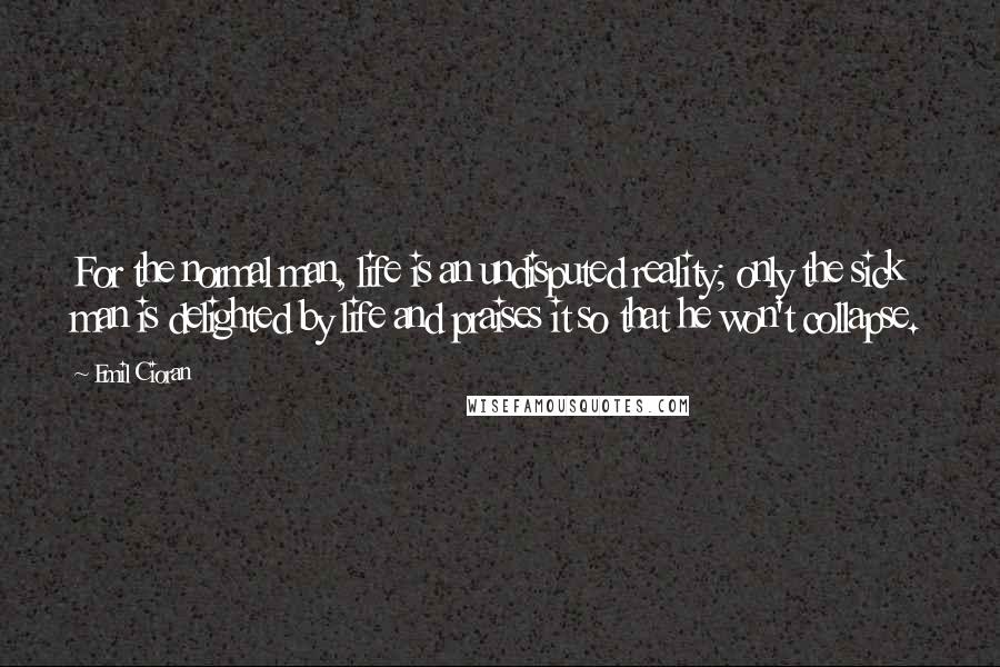 Emil Cioran Quotes: For the normal man, life is an undisputed reality; only the sick man is delighted by life and praises it so that he won't collapse.