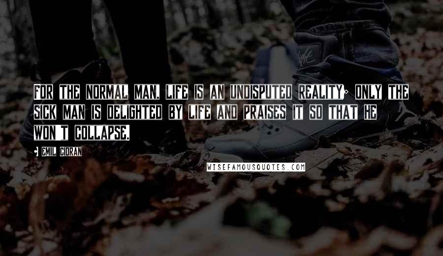 Emil Cioran Quotes: For the normal man, life is an undisputed reality; only the sick man is delighted by life and praises it so that he won't collapse.