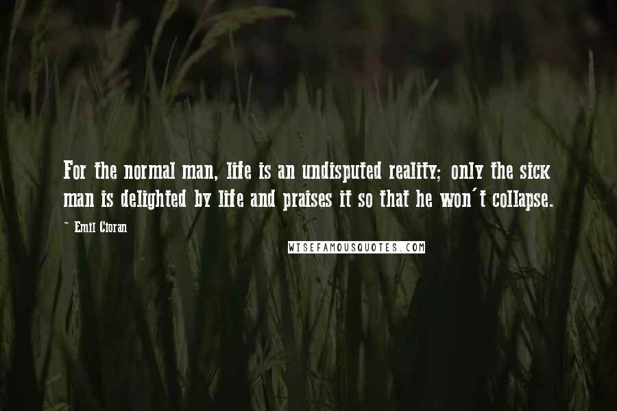 Emil Cioran Quotes: For the normal man, life is an undisputed reality; only the sick man is delighted by life and praises it so that he won't collapse.