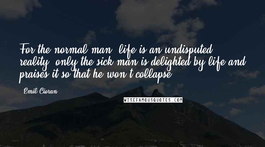 Emil Cioran Quotes: For the normal man, life is an undisputed reality; only the sick man is delighted by life and praises it so that he won't collapse.