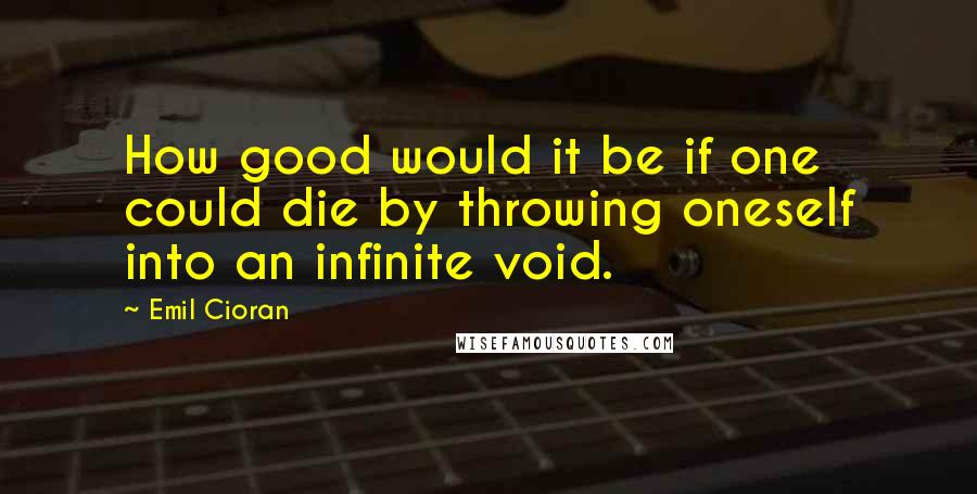 Emil Cioran Quotes: How good would it be if one could die by throwing oneself into an infinite void.
