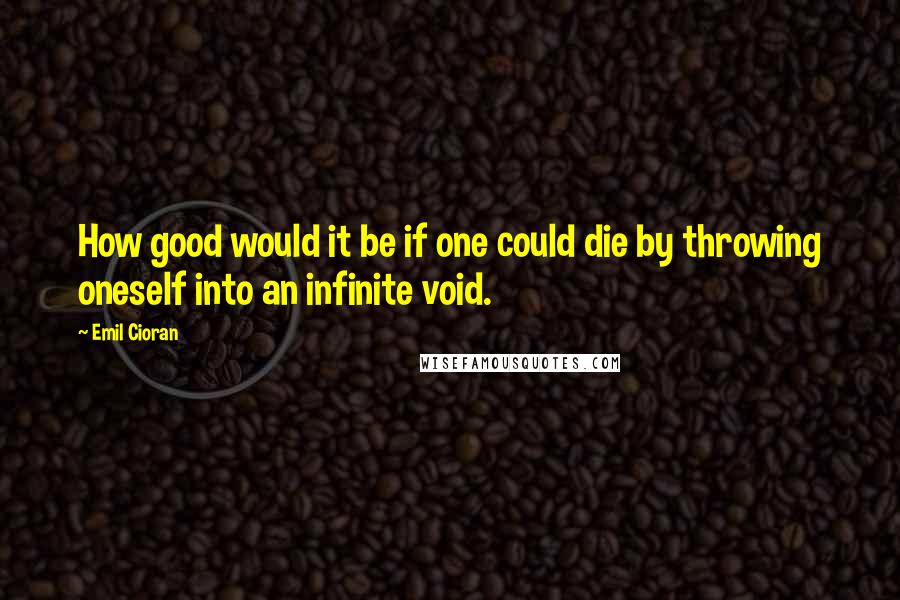 Emil Cioran Quotes: How good would it be if one could die by throwing oneself into an infinite void.