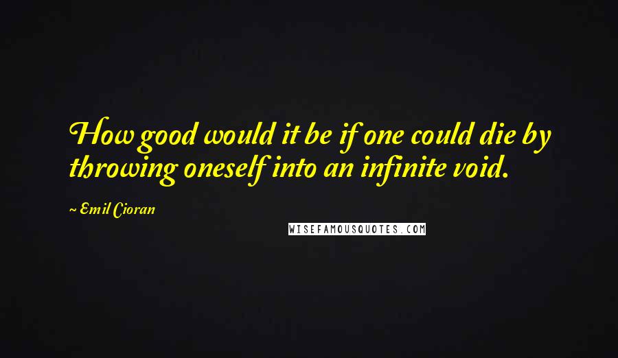Emil Cioran Quotes: How good would it be if one could die by throwing oneself into an infinite void.