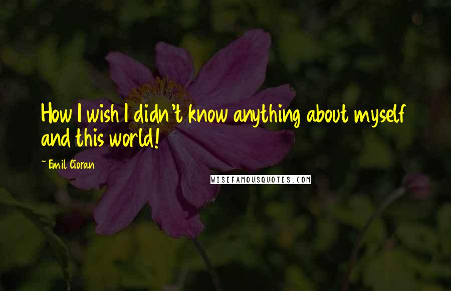 Emil Cioran Quotes: How I wish I didn't know anything about myself and this world!