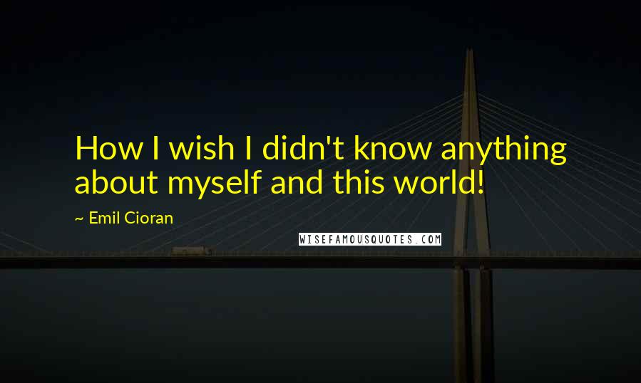 Emil Cioran Quotes: How I wish I didn't know anything about myself and this world!