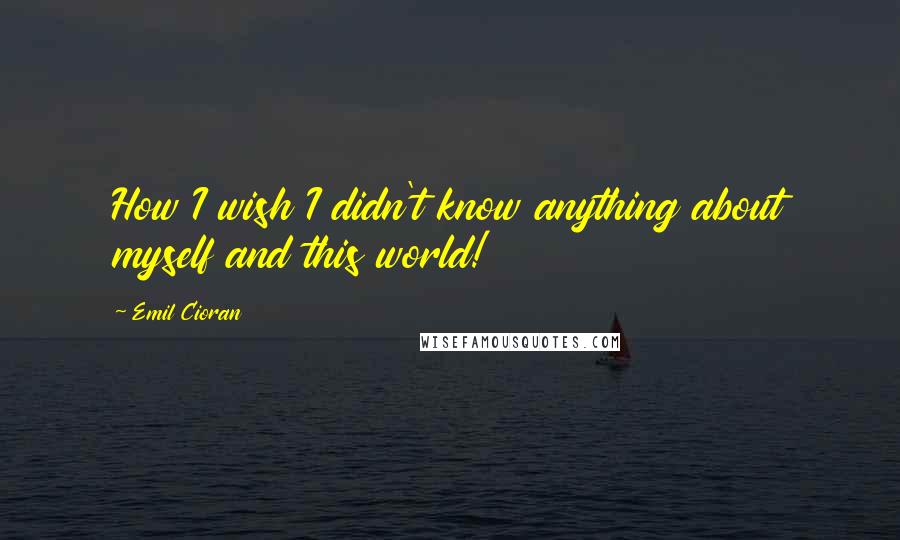 Emil Cioran Quotes: How I wish I didn't know anything about myself and this world!