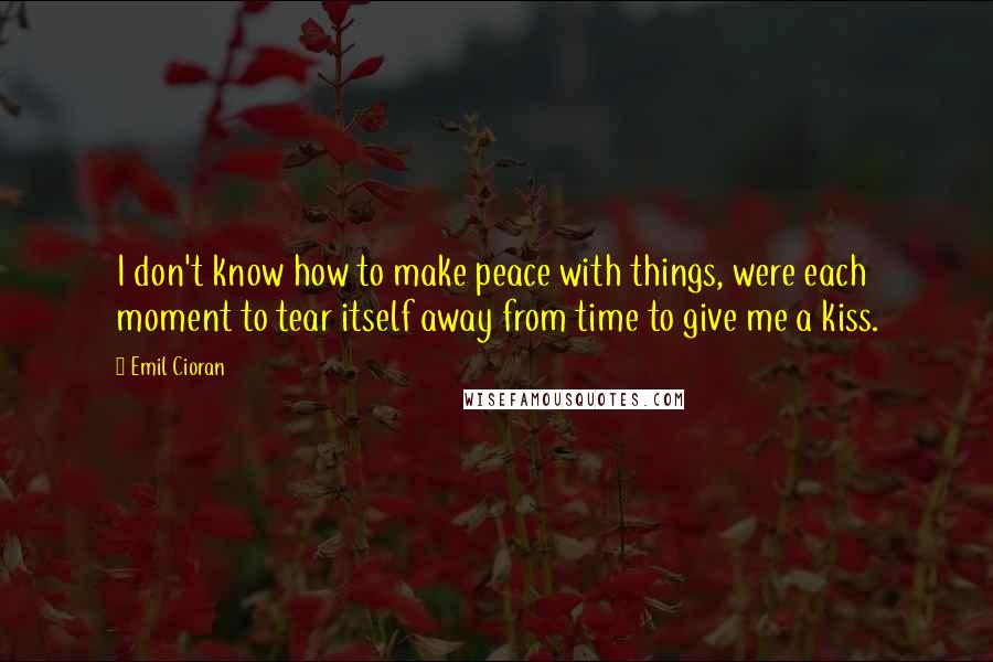 Emil Cioran Quotes: I don't know how to make peace with things, were each moment to tear itself away from time to give me a kiss.