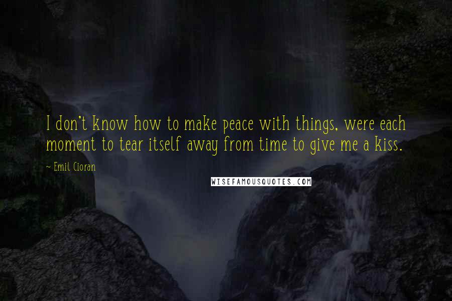 Emil Cioran Quotes: I don't know how to make peace with things, were each moment to tear itself away from time to give me a kiss.