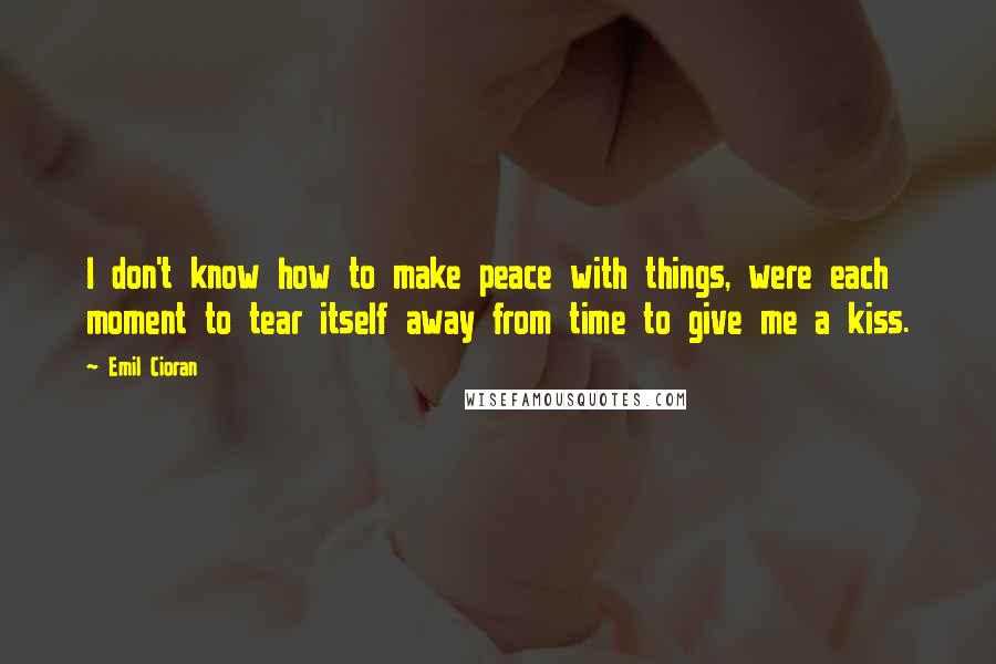 Emil Cioran Quotes: I don't know how to make peace with things, were each moment to tear itself away from time to give me a kiss.