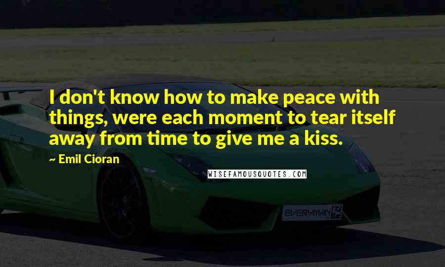 Emil Cioran Quotes: I don't know how to make peace with things, were each moment to tear itself away from time to give me a kiss.