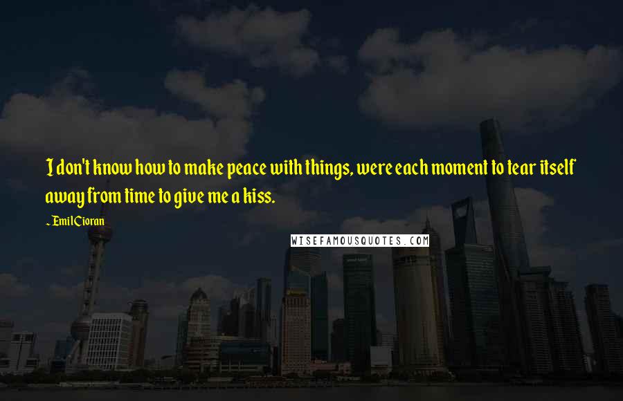 Emil Cioran Quotes: I don't know how to make peace with things, were each moment to tear itself away from time to give me a kiss.