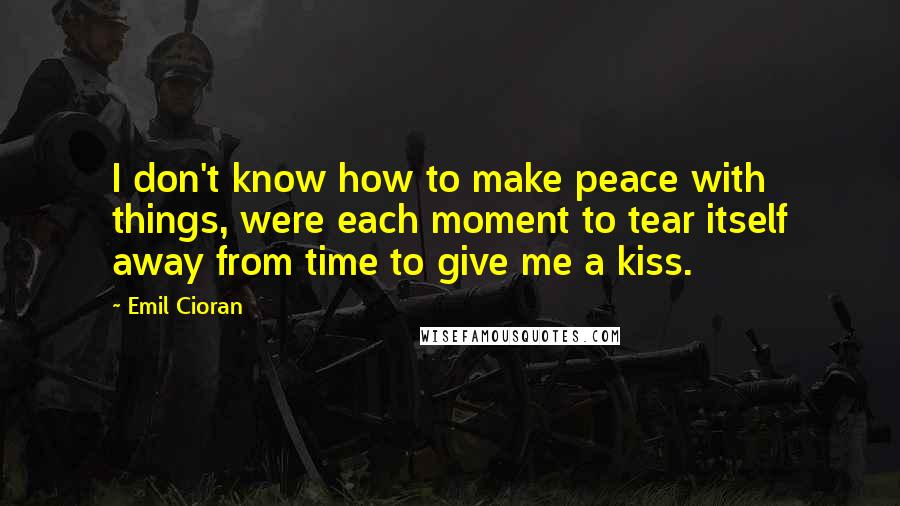 Emil Cioran Quotes: I don't know how to make peace with things, were each moment to tear itself away from time to give me a kiss.