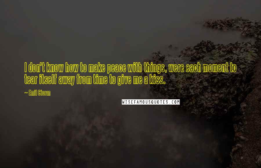 Emil Cioran Quotes: I don't know how to make peace with things, were each moment to tear itself away from time to give me a kiss.