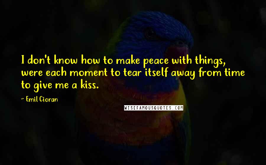 Emil Cioran Quotes: I don't know how to make peace with things, were each moment to tear itself away from time to give me a kiss.