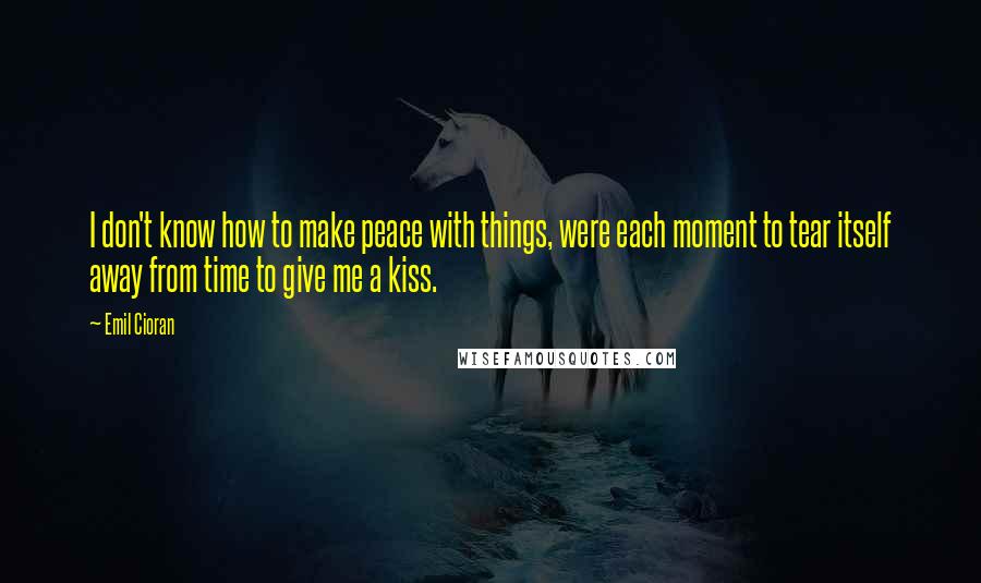 Emil Cioran Quotes: I don't know how to make peace with things, were each moment to tear itself away from time to give me a kiss.