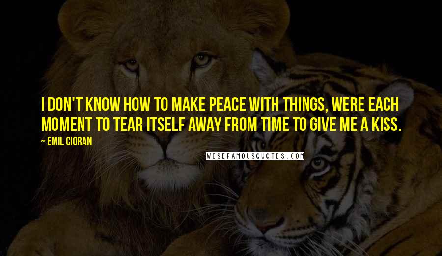 Emil Cioran Quotes: I don't know how to make peace with things, were each moment to tear itself away from time to give me a kiss.