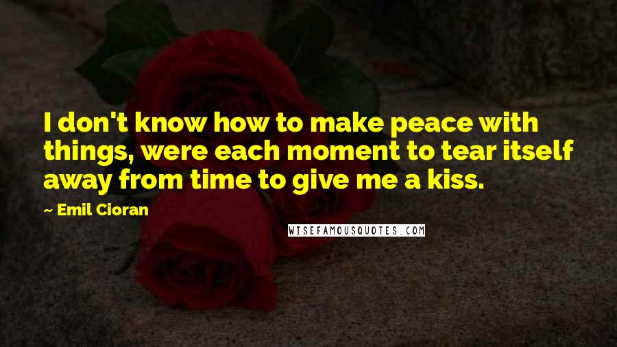 Emil Cioran Quotes: I don't know how to make peace with things, were each moment to tear itself away from time to give me a kiss.