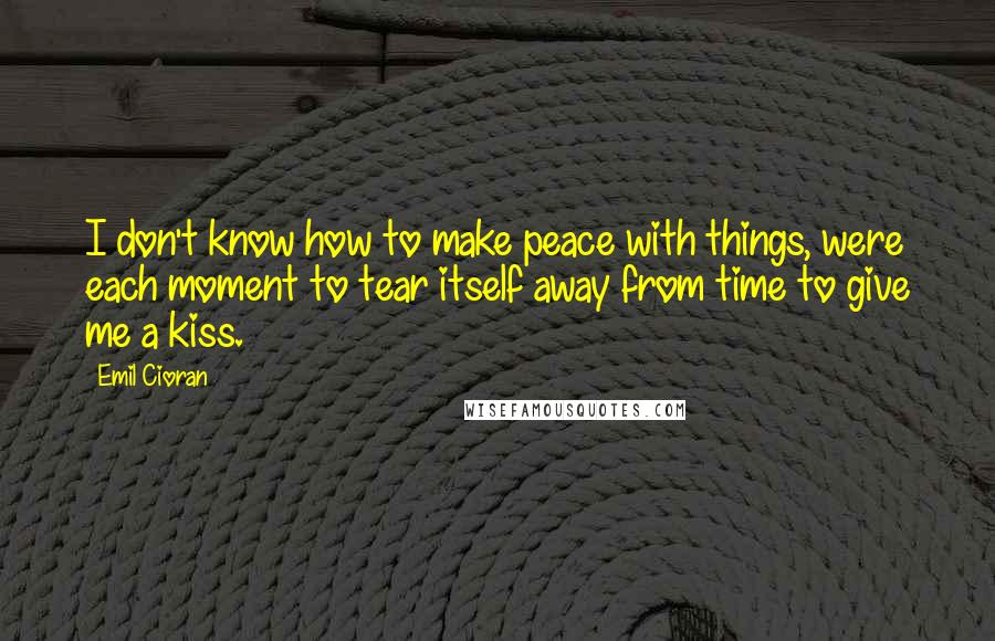 Emil Cioran Quotes: I don't know how to make peace with things, were each moment to tear itself away from time to give me a kiss.