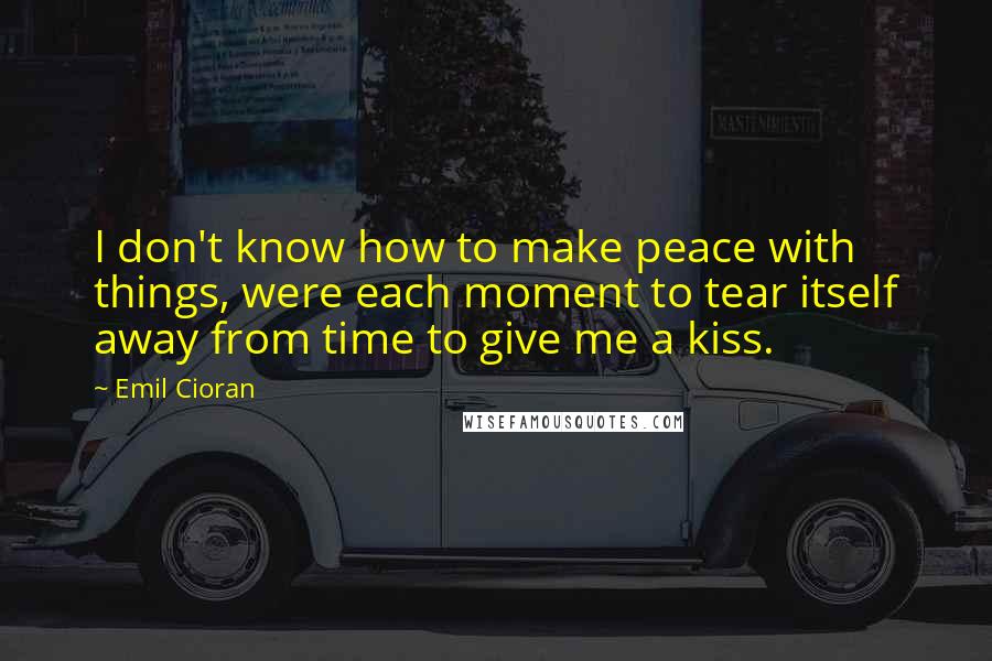 Emil Cioran Quotes: I don't know how to make peace with things, were each moment to tear itself away from time to give me a kiss.