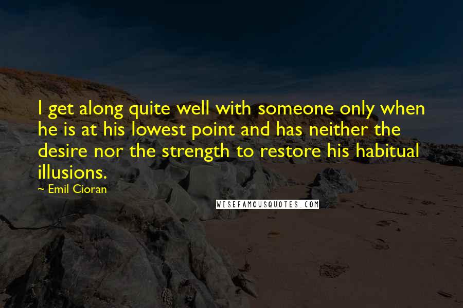 Emil Cioran Quotes: I get along quite well with someone only when he is at his lowest point and has neither the desire nor the strength to restore his habitual illusions.