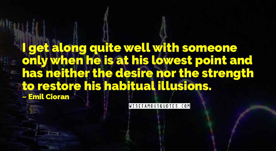 Emil Cioran Quotes: I get along quite well with someone only when he is at his lowest point and has neither the desire nor the strength to restore his habitual illusions.