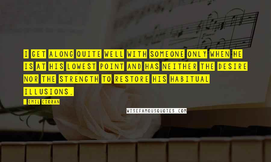 Emil Cioran Quotes: I get along quite well with someone only when he is at his lowest point and has neither the desire nor the strength to restore his habitual illusions.