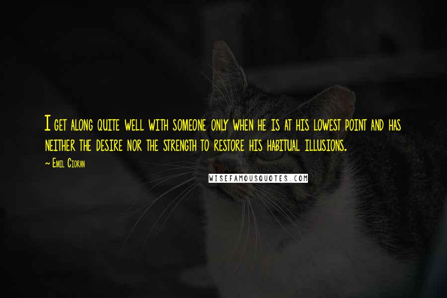 Emil Cioran Quotes: I get along quite well with someone only when he is at his lowest point and has neither the desire nor the strength to restore his habitual illusions.