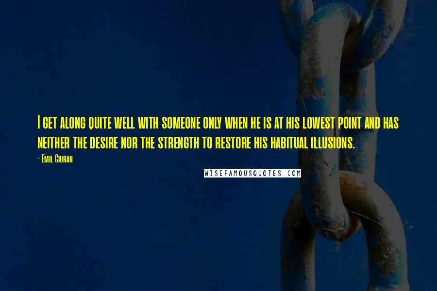 Emil Cioran Quotes: I get along quite well with someone only when he is at his lowest point and has neither the desire nor the strength to restore his habitual illusions.