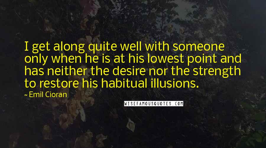 Emil Cioran Quotes: I get along quite well with someone only when he is at his lowest point and has neither the desire nor the strength to restore his habitual illusions.