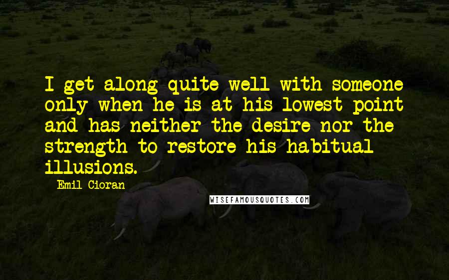 Emil Cioran Quotes: I get along quite well with someone only when he is at his lowest point and has neither the desire nor the strength to restore his habitual illusions.