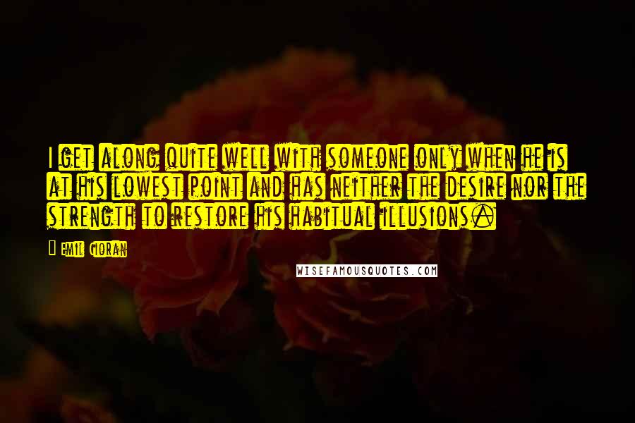 Emil Cioran Quotes: I get along quite well with someone only when he is at his lowest point and has neither the desire nor the strength to restore his habitual illusions.