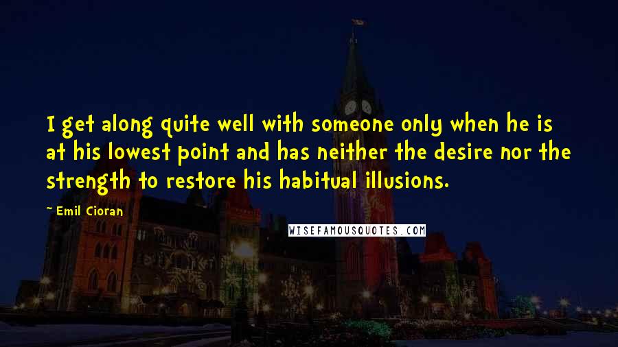 Emil Cioran Quotes: I get along quite well with someone only when he is at his lowest point and has neither the desire nor the strength to restore his habitual illusions.