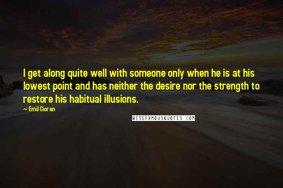 Emil Cioran Quotes: I get along quite well with someone only when he is at his lowest point and has neither the desire nor the strength to restore his habitual illusions.