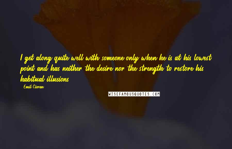 Emil Cioran Quotes: I get along quite well with someone only when he is at his lowest point and has neither the desire nor the strength to restore his habitual illusions.