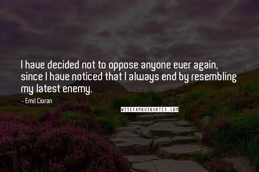 Emil Cioran Quotes: I have decided not to oppose anyone ever again, since I have noticed that I always end by resembling my latest enemy.