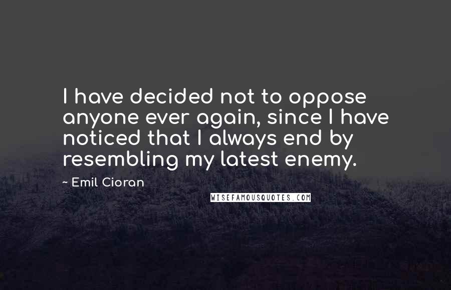 Emil Cioran Quotes: I have decided not to oppose anyone ever again, since I have noticed that I always end by resembling my latest enemy.