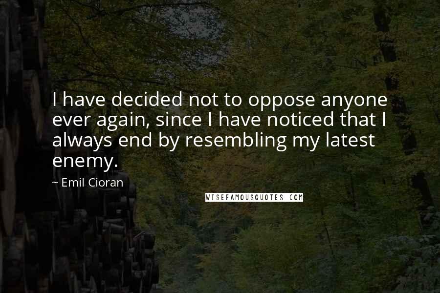 Emil Cioran Quotes: I have decided not to oppose anyone ever again, since I have noticed that I always end by resembling my latest enemy.