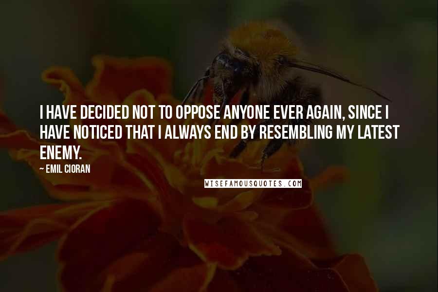 Emil Cioran Quotes: I have decided not to oppose anyone ever again, since I have noticed that I always end by resembling my latest enemy.