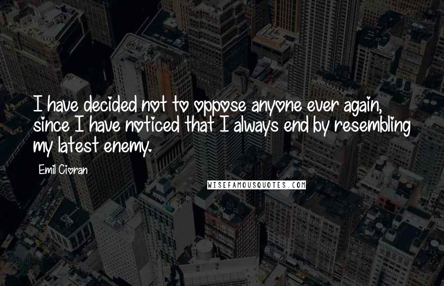 Emil Cioran Quotes: I have decided not to oppose anyone ever again, since I have noticed that I always end by resembling my latest enemy.