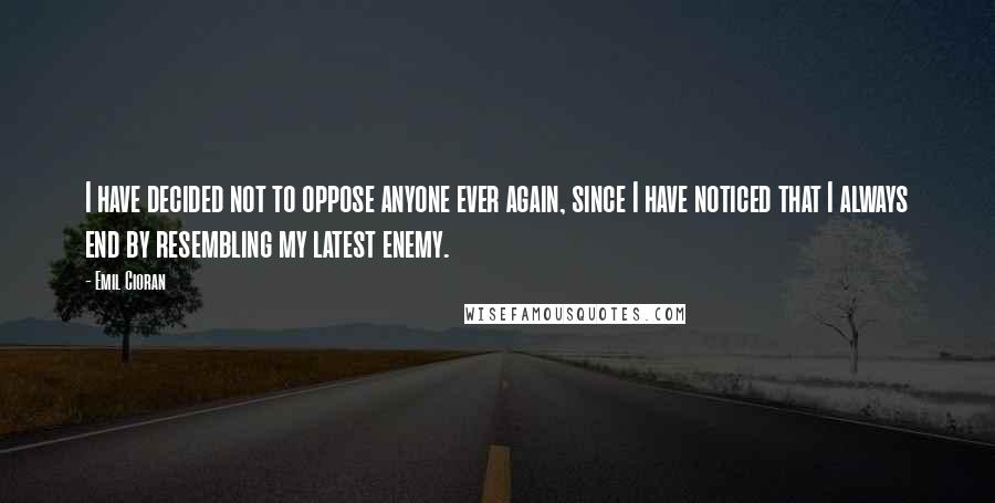 Emil Cioran Quotes: I have decided not to oppose anyone ever again, since I have noticed that I always end by resembling my latest enemy.