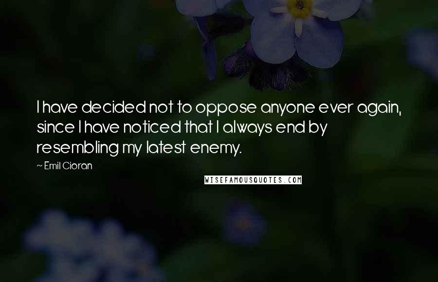 Emil Cioran Quotes: I have decided not to oppose anyone ever again, since I have noticed that I always end by resembling my latest enemy.