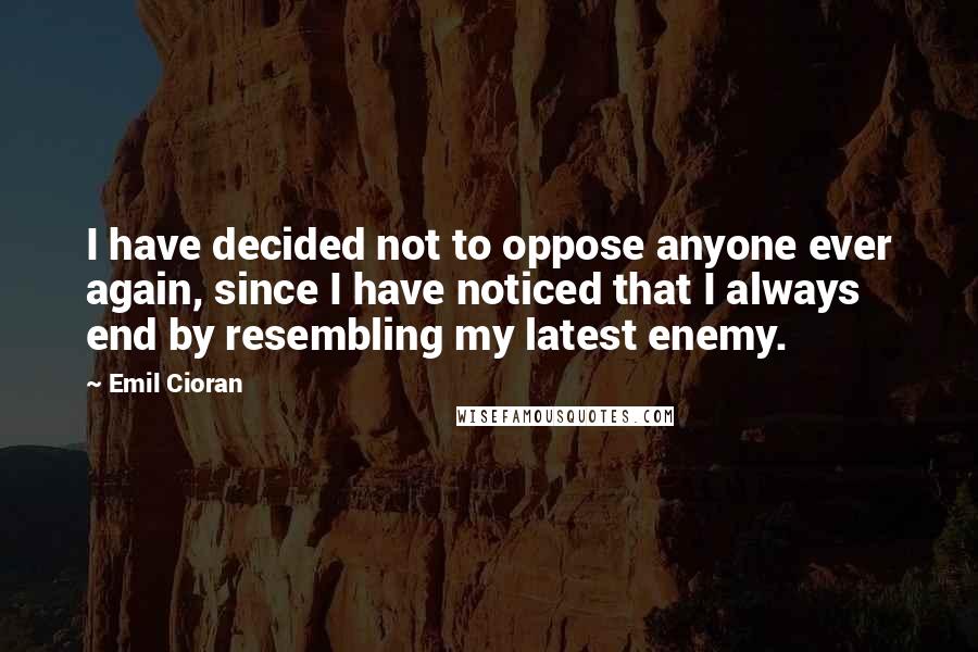 Emil Cioran Quotes: I have decided not to oppose anyone ever again, since I have noticed that I always end by resembling my latest enemy.