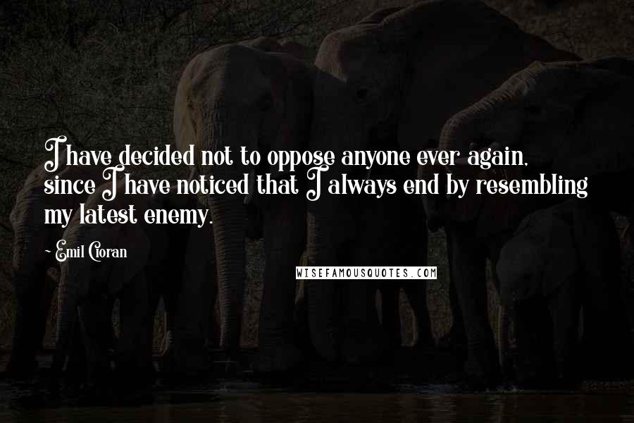 Emil Cioran Quotes: I have decided not to oppose anyone ever again, since I have noticed that I always end by resembling my latest enemy.